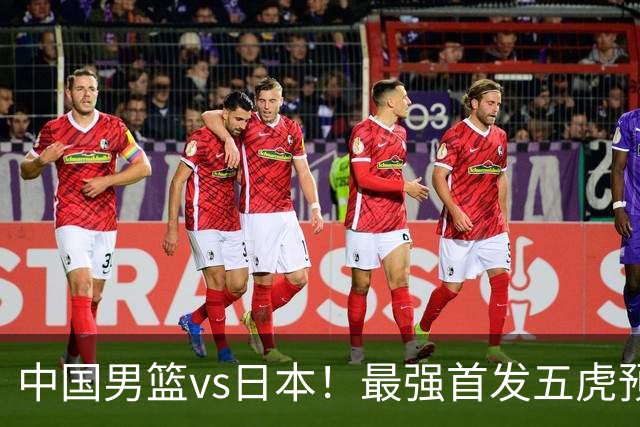 中国男篮vs日本！最强首发五虎预测：郭士强大变阵，三新星领衔