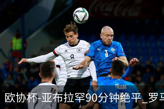 欧协杯-亚布拉罕90分钟绝平 罗马总分2-1涉险晋级