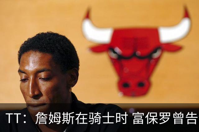 TT：詹姆斯在骑士时 富保罗曾告诉我要为夺冠牺牲否则可能被交易